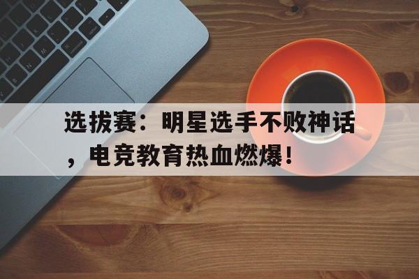 选拔赛：明星选手不败神话，电竞教育热血燃爆！