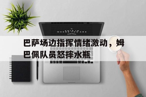 巴萨场边指挥情绪激动，姆巴佩队员怒摔水瓶