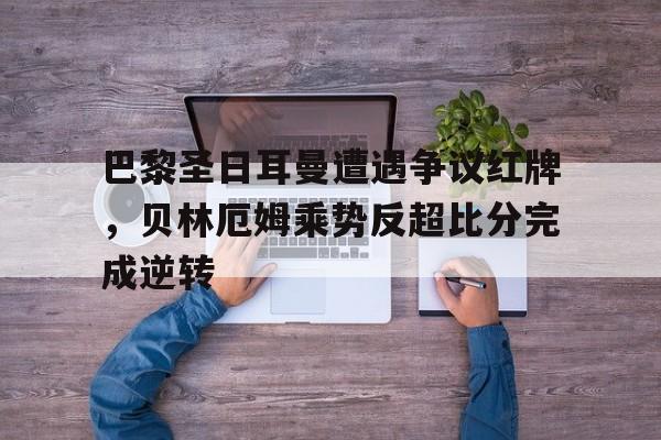 巴黎圣日耳曼遭遇争议红牌，贝林厄姆乘势反超比分完成逆转