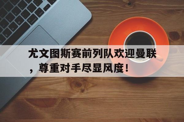 尤文图斯赛前列队欢迎曼联，尊重对手尽显风度！尤文图斯曼联转播