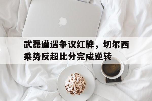 武磊遭遇争议红牌，切尔西乘势反超比分完成逆转